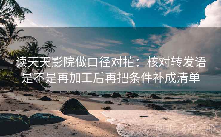 读天天影院做口径对拍：核对转发语是不是再加工后再把条件补成清单