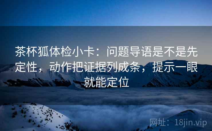 茶杯狐体检小卡：问题导语是不是先定性，动作把证据列成条，提示一眼就能定位