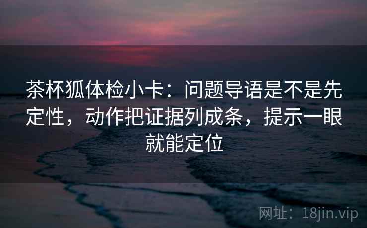 茶杯狐体检小卡：问题导语是不是先定性，动作把证据列成条，提示一眼就能定位