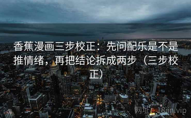 香蕉漫画三步校正：先问配乐是不是推情绪，再把结论拆成两步（三步校正）