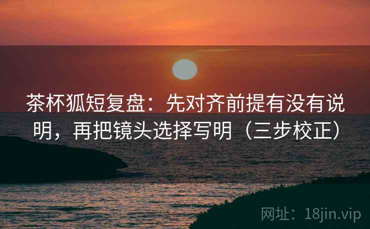 茶杯狐短复盘：先对齐前提有没有说明，再把镜头选择写明（三步校正）