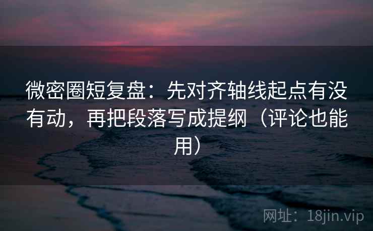 微密圈短复盘：先对齐轴线起点有没有动，再把段落写成提纲（评论也能用）