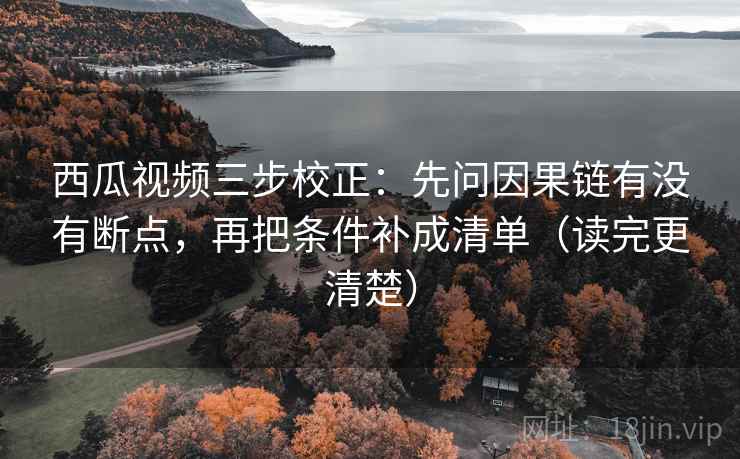西瓜视频三步校正：先问因果链有没有断点，再把条件补成清单（读完更清楚）