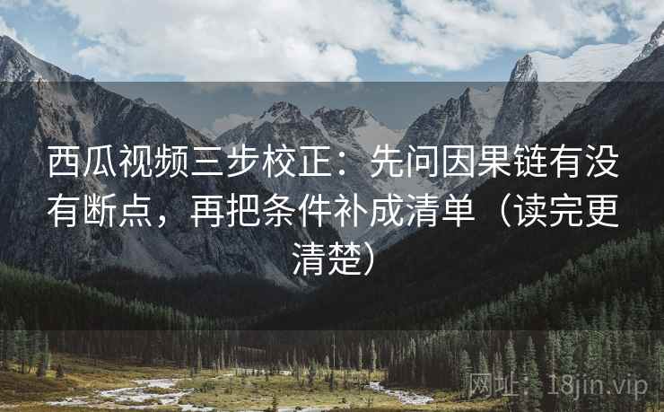 西瓜视频三步校正：先问因果链有没有断点，再把条件补成清单（读完更清楚）