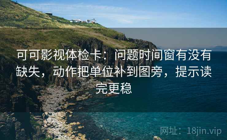 可可影视体检卡：问题时间窗有没有缺失，动作把单位补到图旁，提示读完更稳