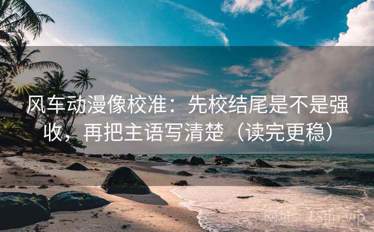 风车动漫像校准：先校结尾是不是强收，再把主语写清楚（读完更稳）