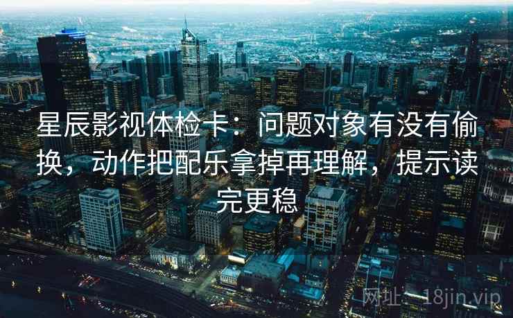 星辰影视体检卡：问题对象有没有偷换，动作把配乐拿掉再理解，提示读完更稳