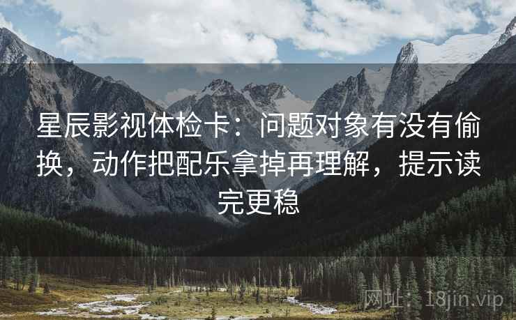 星辰影视体检卡：问题对象有没有偷换，动作把配乐拿掉再理解，提示读完更稳