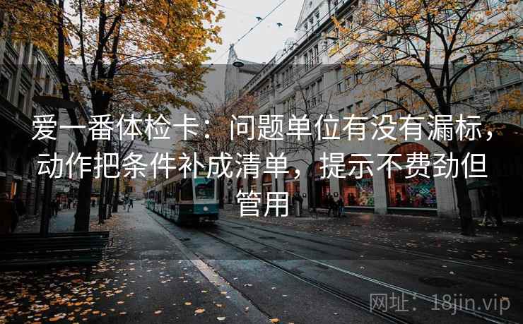 爱一番体检卡：问题单位有没有漏标，动作把条件补成清单，提示不费劲但管用