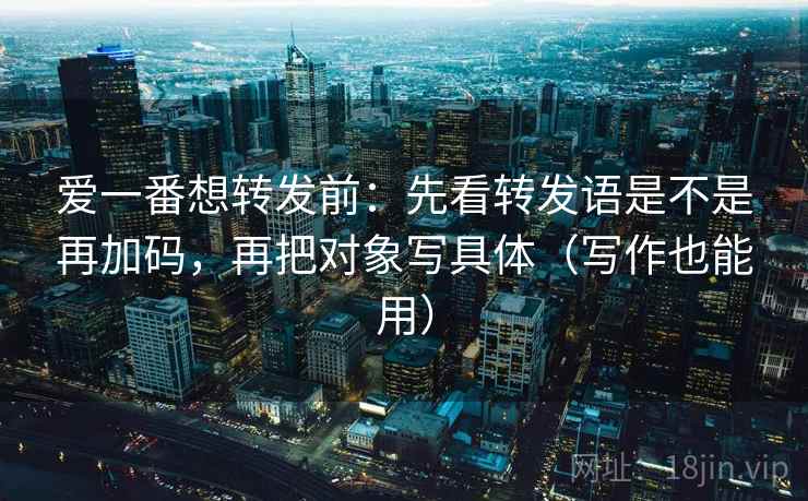 爱一番想转发前：先看转发语是不是再加码，再把对象写具体（写作也能用）