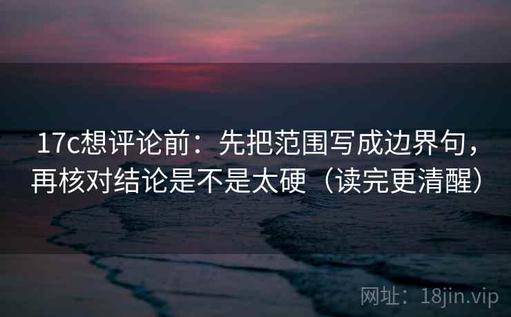 17c想评论前：先把范围写成边界句，再核对结论是不是太硬（读完更清醒）