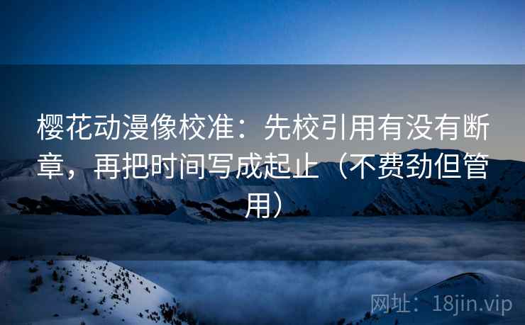 樱花动漫像校准：先校引用有没有断章，再把时间写成起止（不费劲但管用）