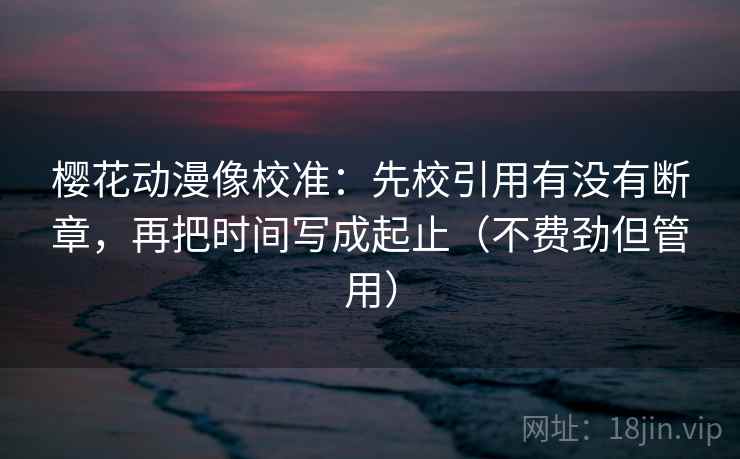 樱花动漫像校准：先校引用有没有断章，再把时间写成起止（不费劲但管用）