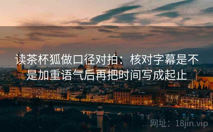读茶杯狐做口径对拍：核对字幕是不是加重语气后再把时间写成起止