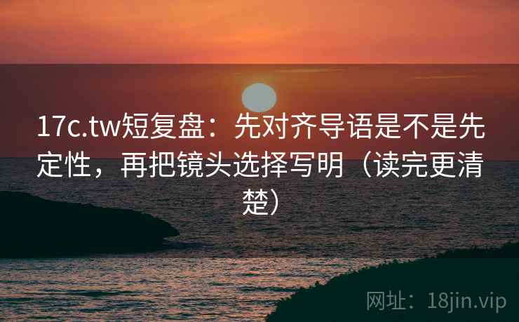 17c.tw短复盘：先对齐导语是不是先定性，再把镜头选择写明（读完更清楚）