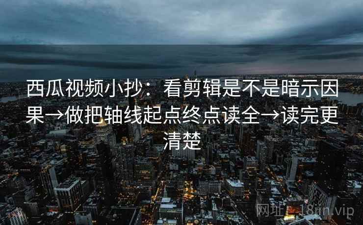 西瓜视频小抄：看剪辑是不是暗示因果→做把轴线起点终点读全→读完更清楚