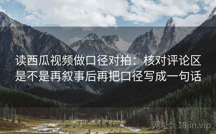 读西瓜视频做口径对拍：核对评论区是不是再叙事后再把口径写成一句话