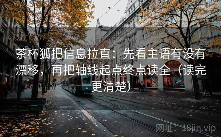茶杯狐把信息拉直：先看主语有没有漂移，再把轴线起点终点读全（读完更清楚）