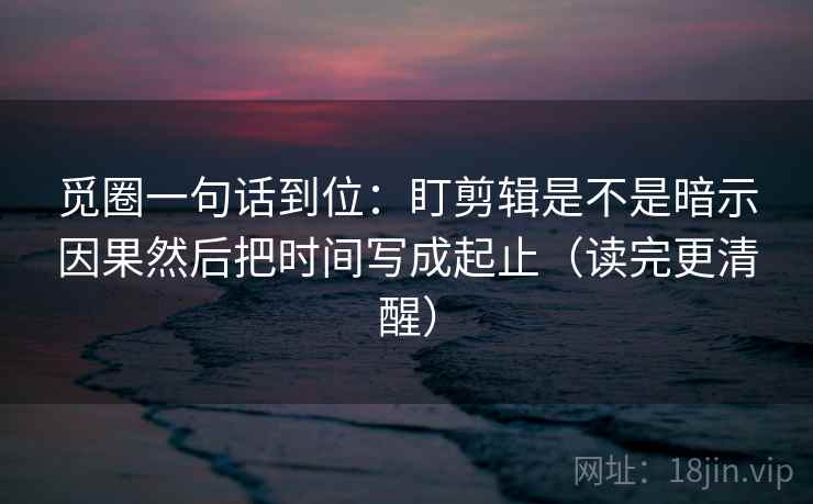 觅圈一句话到位：盯剪辑是不是暗示因果然后把时间写成起止（读完更清醒）