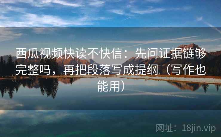 西瓜视频快读不快信：先问证据链够完整吗，再把段落写成提纲（写作也能用）