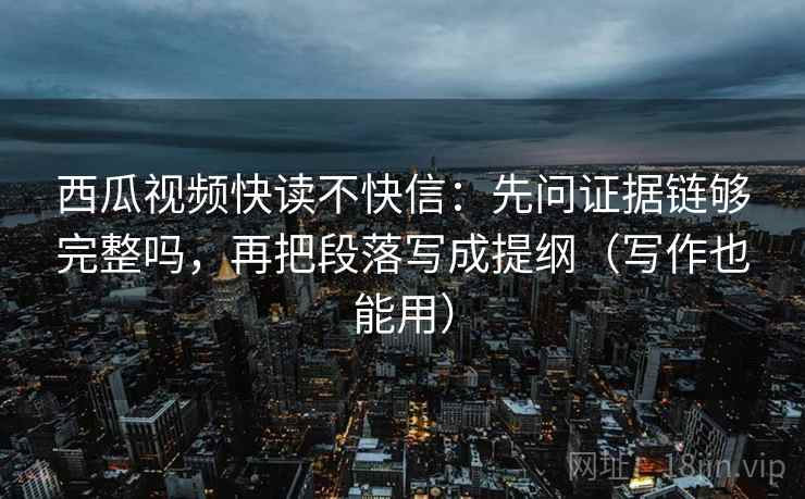 西瓜视频快读不快信：先问证据链够完整吗，再把段落写成提纲（写作也能用）