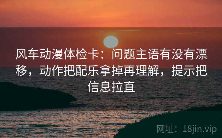 风车动漫体检卡:问题主语有没有漂移,动作把配乐拿掉再理解,提示把信息拉直 风车动漫体检卡:问题主语有没有漂移,动作把配乐拿掉再理解,提示把信息拉直