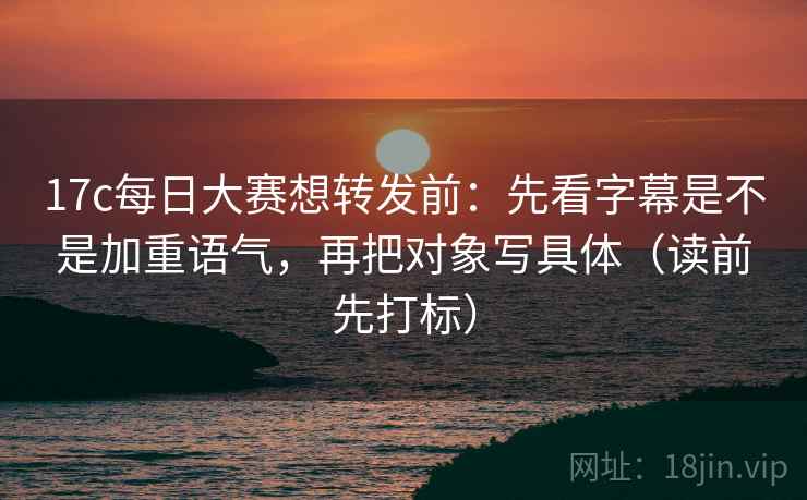 17c每日大赛想转发前:先看字幕是不是加重语气,再把对象写具体(读前先打标) 17c每日大赛想转发前:先看字幕是不是加重语气,再把对象写具体(读前先打标)