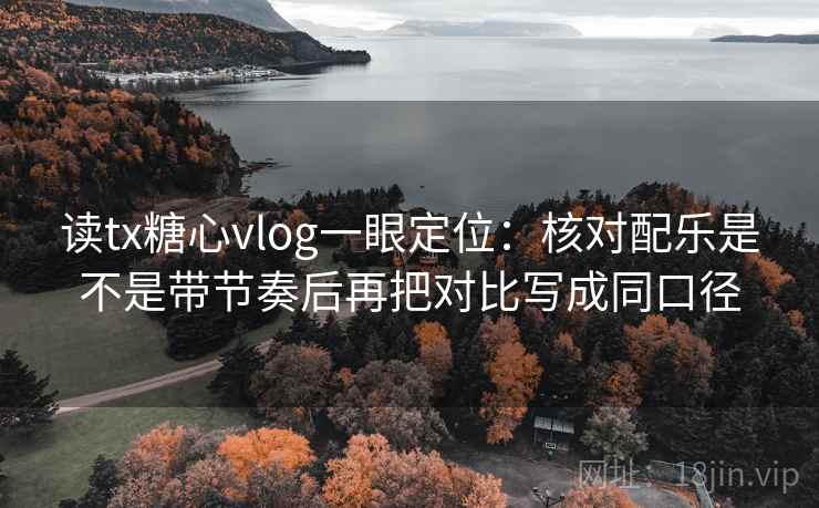 读tx糖心vlog一眼定位：核对配乐是不是带节奏后再把对比写成同口径