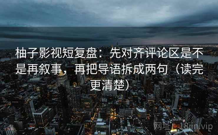 柚子影视短复盘:先对齐评论区是不是再叙事,再把导语拆成两句(读完更清楚) 柚子影视短复盘:先对齐评论区是不是再叙事,再把导语拆成两句(读完更清楚)