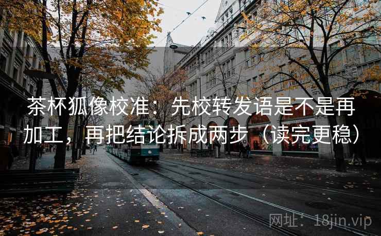 茶杯狐像校准：先校转发语是不是再加工，再把结论拆成两步（读完更稳）