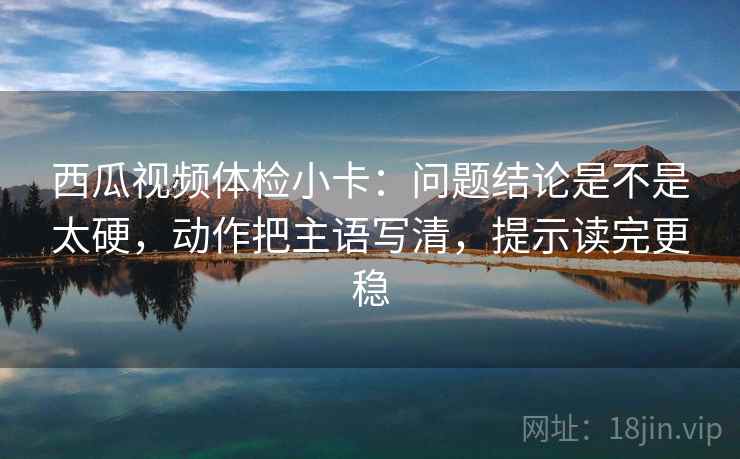 西瓜视频体检小卡：问题结论是不是太硬，动作把主语写清，提示读完更稳