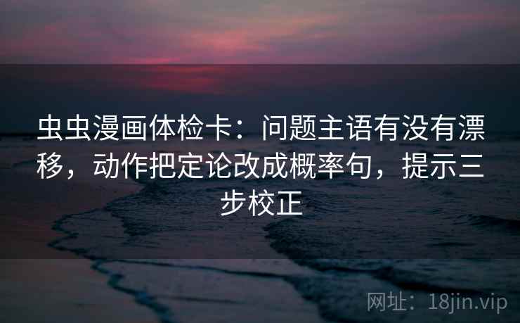 虫虫漫画体检卡：问题主语有没有漂移，动作把定论改成概率句，提示三步校正