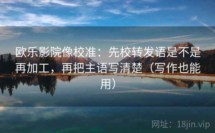 欧乐影院像校准：先校转发语是不是再加工，再把主语写清楚（写作也能用）