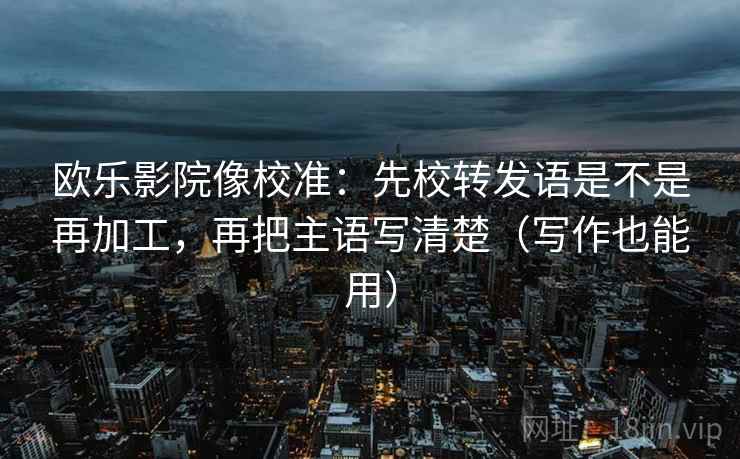 欧乐影院像校准:先校转发语是不是再加工,再把主语写清楚(写作也能用) 欧乐影院像校准:先校转发语是不是再加工,再把主语写清楚(写作也能用)
